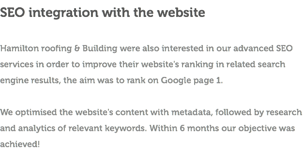 SEO integration with the website Hamilton roofing & Building were also interested in our advanced SEO services in order to improve their website's ranking in related search engine results, the aim was to rank on Google page 1. We optimised the website's content with metadata, followed by research and analytics of relevant keywords. Within 6 months our objective was achieved!