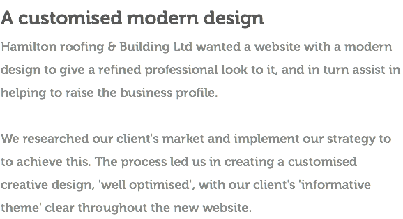 A customised modern design Hamilton roofing & Building Ltd wanted a website with a modern design to give a refined professional look to it, and in turn assist in helping to raise the business profile. We researched our client's market and implement our strategy to to achieve this. The process led us in creating a customised creative design, 'well optimised', with our client's 'informative theme' clear throughout the new website. 