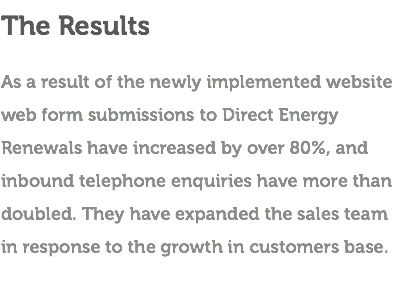 The Results As a result of the newly implemented website web form submissions to Direct Energy Renewals have increased by over 80%, and inbound telephone enquiries have more than doubled. They have expanded the sales team in response to the growth in customers base. 