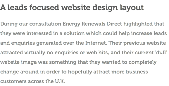 A leads focused website design layout During our consultation Energy Renewals Direct highlighted that they were interested in a solution which could help increase leads and enquiries generated over the Internet. Their previous website attracted virtually no enquiries or web hits, and their current 'dull' website image was something that they wanted to completely change around in order to hopefully attract more business customers across the U.K.