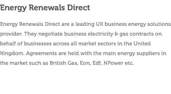 Energy Renewals Direct Energy Renewals Direct are a leading UK business energy solutions provider. They negotiate business electricity & gas contracts on behalf of businesses across all market sectors in the United Kingdom. Agreements are held with the main energy suppliers in the market such as British Gas, Eon, Edf, NPower etc.